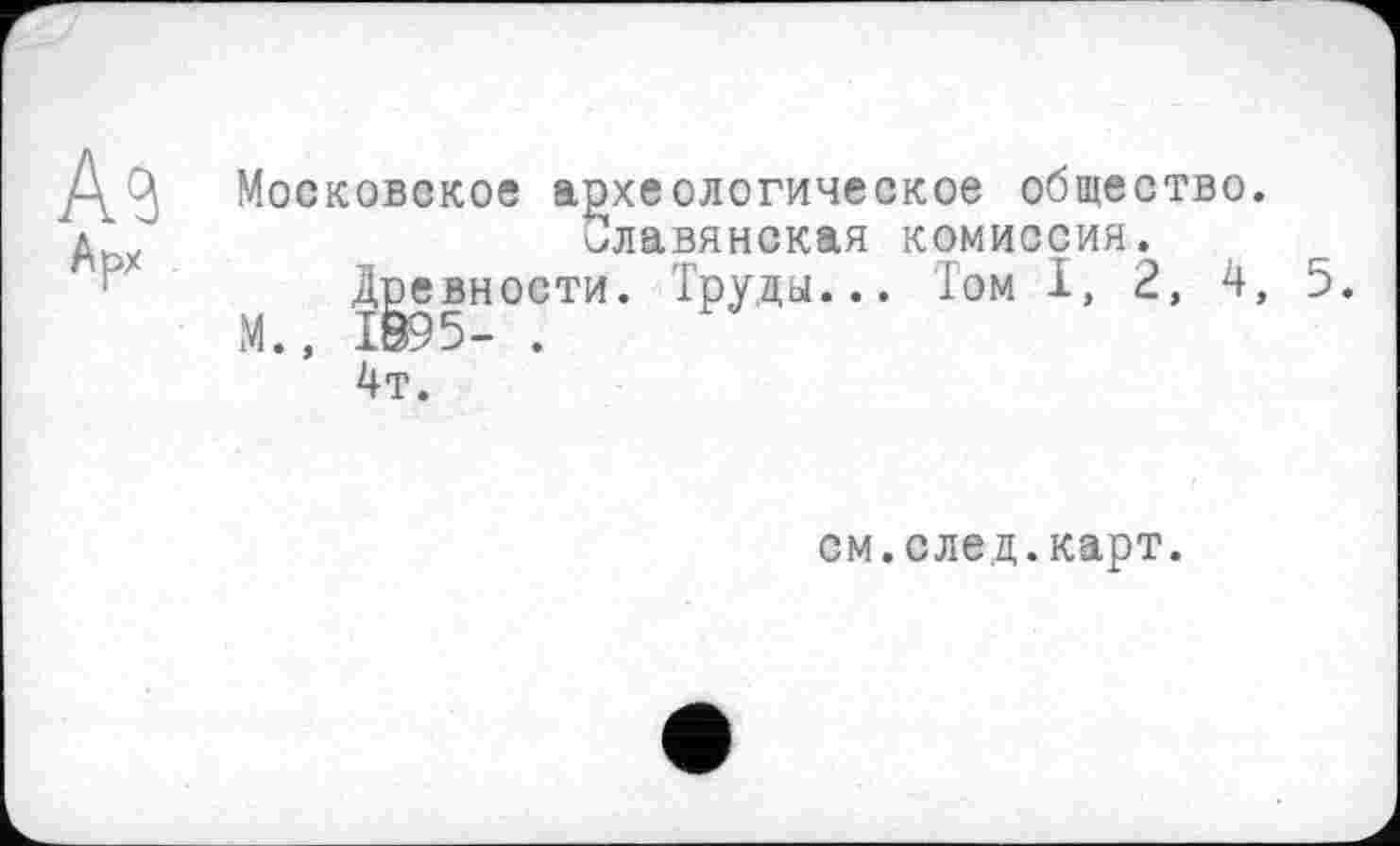 ﻿/\ Московское археологическое общество.
д.у	Славянская комиссия.
Древности. Труда... Том I, 2, 4, 5.
М., 1895- .
4т.
см.след.карт.